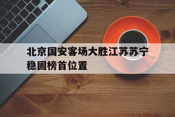 北京国安客场大胜江苏苏宁稳固榜首位置